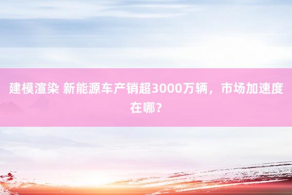 建模渲染 新能源车产销超3000万辆，市场加速度在哪？