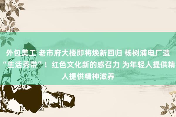 外包美工 老市府大楼即将焕新回归 杨树浦电厂遗址成为“生活秀带”！红色文化新的感召力 为年轻人提供精神滋养