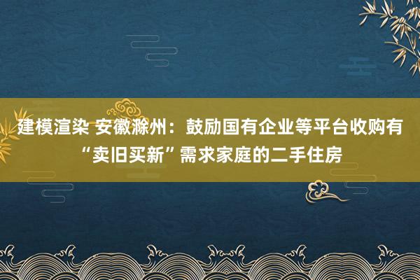 建模渲染 安徽滁州：鼓励国有企业等平台收购有“卖旧买新”需求家庭的二手住房