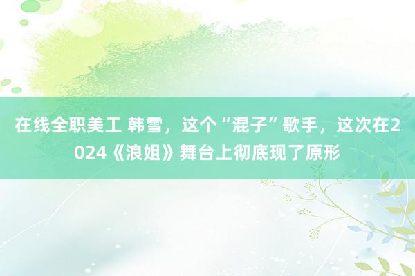 在线全职美工 韩雪，这个“混子”歌手，这次在2024《浪姐》舞台上彻底现了原形