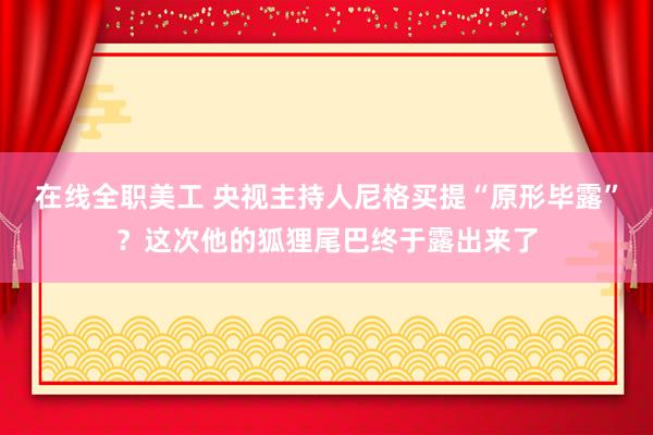 在线全职美工 央视主持人尼格买提“原形毕露”？这次他的狐狸尾巴终于露出来了