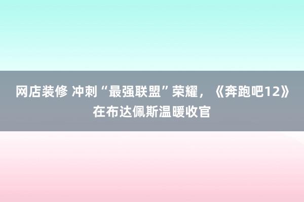 网店装修 冲刺“最强联盟”荣耀，《奔跑吧12》在布达佩斯温暖收官