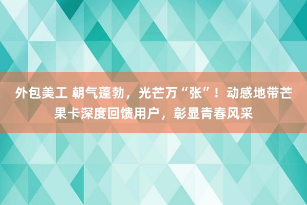 外包美工 朝气蓬勃，光芒万“张”！动感地带芒果卡深度回馈用户，彰显青春风采