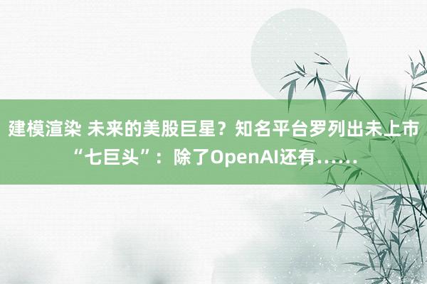 建模渲染 未来的美股巨星？知名平台罗列出未上市“七巨头”：除了OpenAI还有……